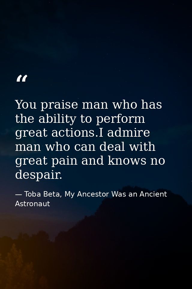 You praise man who has the ability to perform great actions.I admire man who can deal with great pain and knows no despa — Toba Beta, My Ancestor Was an Ancient Astronaut