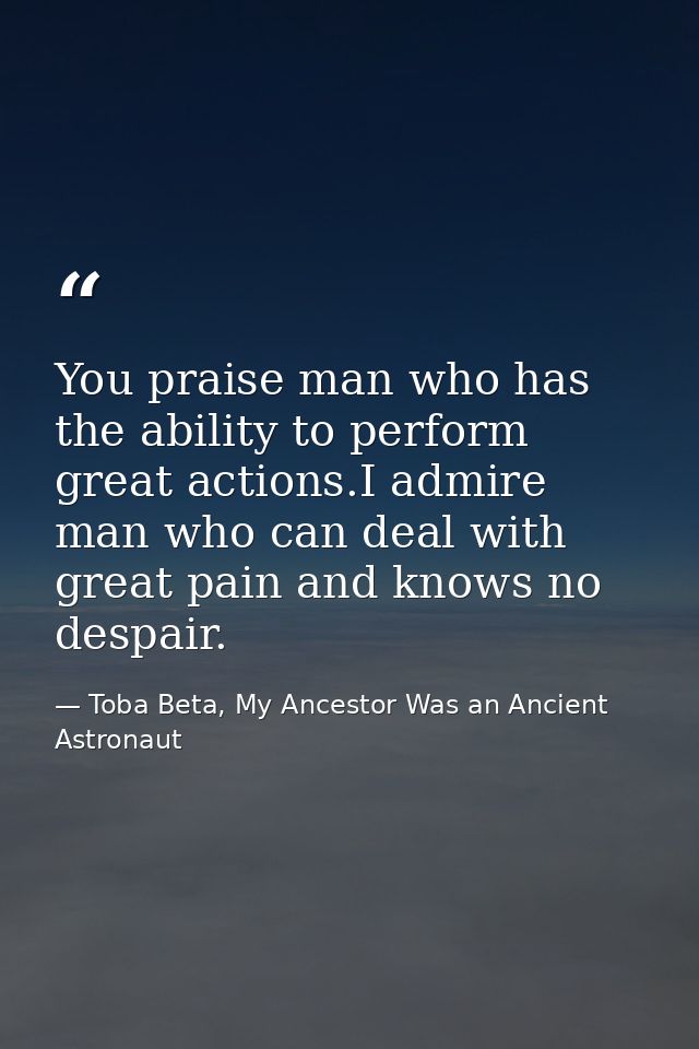 You praise man who has the ability to perform great actions.I admire man who can deal with great pain and knows no despa — Toba Beta, My Ancestor Was an Ancient Astronaut