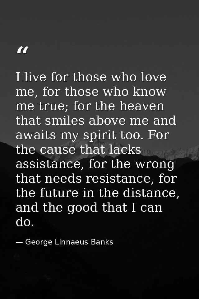 I live for those who love me, for those who know me true; for the heaven that smiles above me and awaits my spirit too.  — George Linnaeus Banks