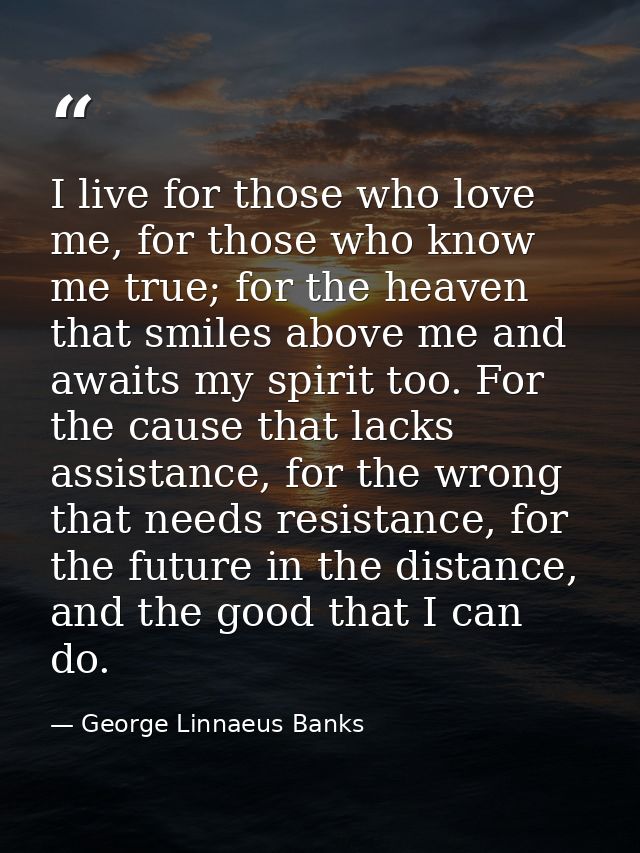 I live for those who love me, for those who know me true; for the heaven that smiles above me and awaits my spirit too.  — George Linnaeus Banks