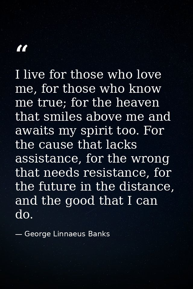 I live for those who love me, for those who know me true; for the heaven that smiles above me and awaits my spirit too.  — George Linnaeus Banks