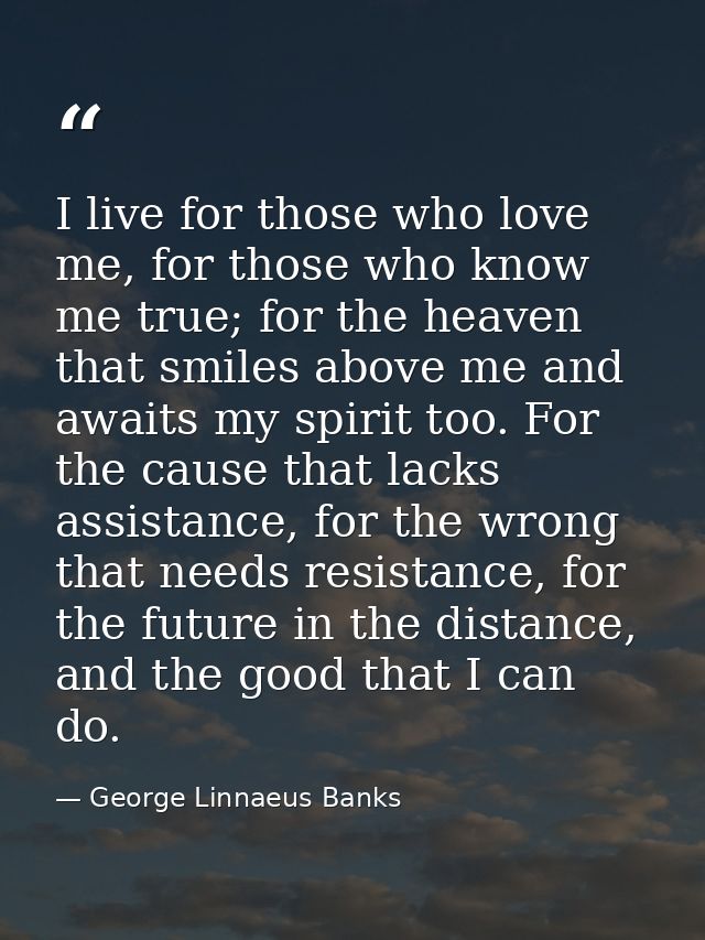 I live for those who love me, for those who know me true; for the heaven that smiles above me and awaits my spirit too.  — George Linnaeus Banks