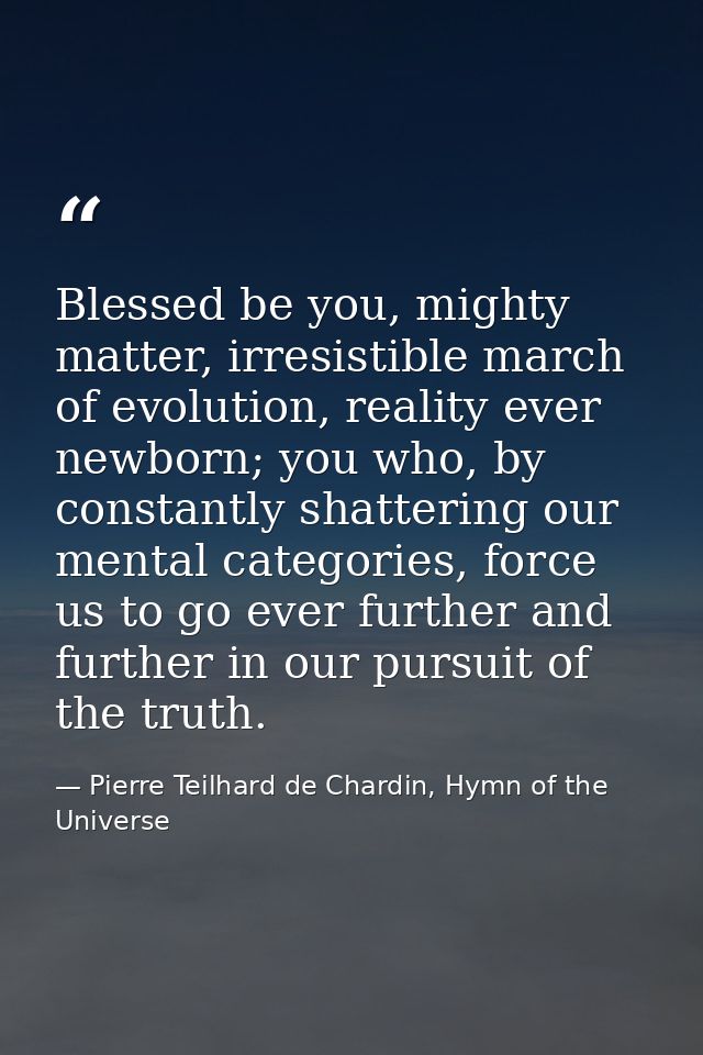 Blessed be you, mighty matter, irresistible march of evolution, reality ever newborn; you who, by constantly shattering  — Pierre Teilhard de Chardin, Hymn of the Universe