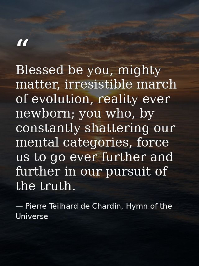 Blessed be you, mighty matter, irresistible march of evolution, reality ever newborn; you who, by constantly shattering  — Pierre Teilhard de Chardin, Hymn of the Universe