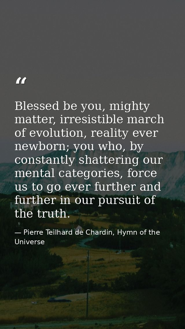 Blessed be you, mighty matter, irresistible march of evolution, reality ever newborn; you who, by constantly shattering  — Pierre Teilhard de Chardin, Hymn of the Universe