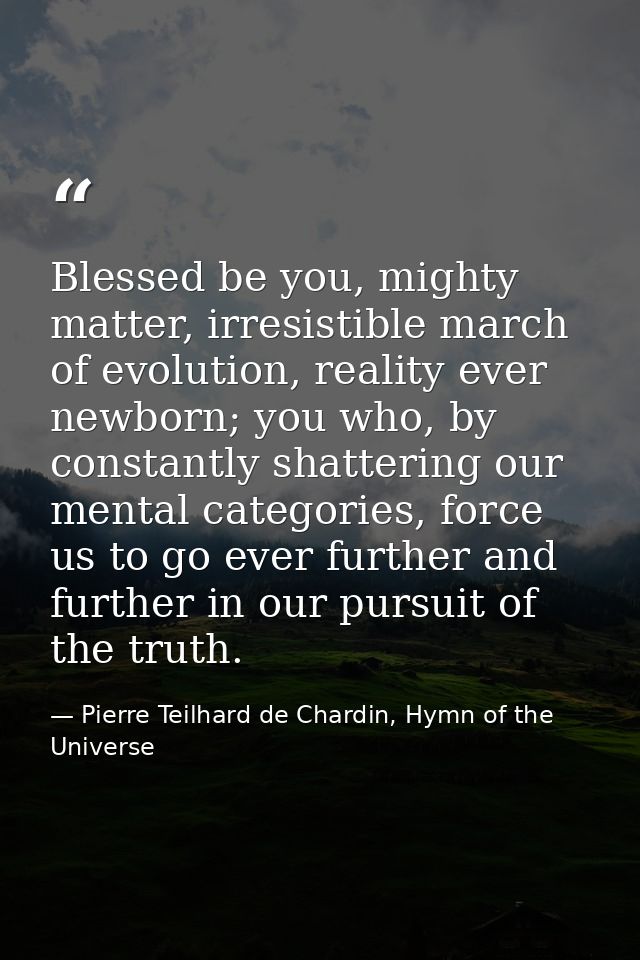 Blessed be you, mighty matter, irresistible march of evolution, reality ever newborn; you who, by constantly shattering  — Pierre Teilhard de Chardin, Hymn of the Universe
