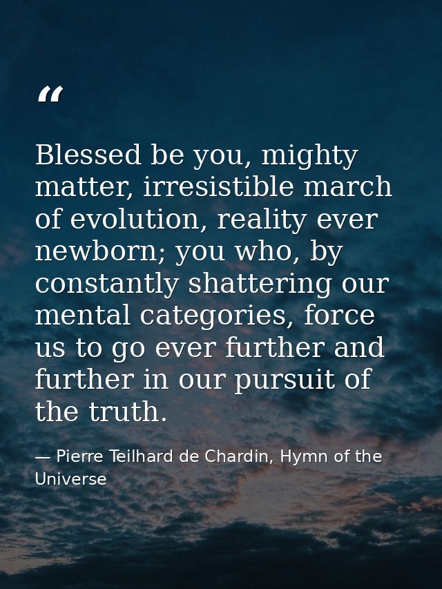 Blessed be you, mighty matter, irresistible march of evolution, reality ever newborn; you who, by constantly shattering  — Pierre Teilhard de Chardin, Hymn of the Universe