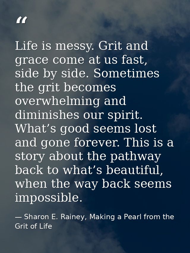 Life is messy. Grit and grace come at us fast, side by side. Sometimes the grit becomes overwhelming and diminishes our  — Sharon E. Rainey, Making a Pearl from the Grit of Life