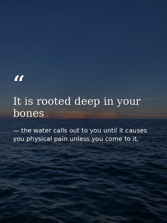 It is rooted deep in your bones — the water calls out to you until it causes you physical pain unless you come to it.