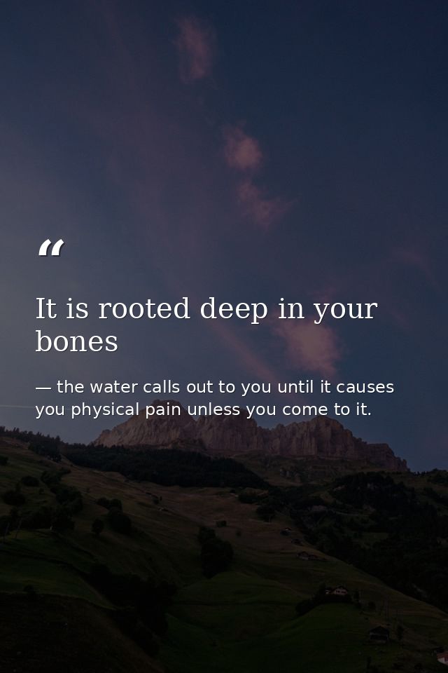 It is rooted deep in your bones — the water calls out to you until it causes you physical pain unless you come to it.