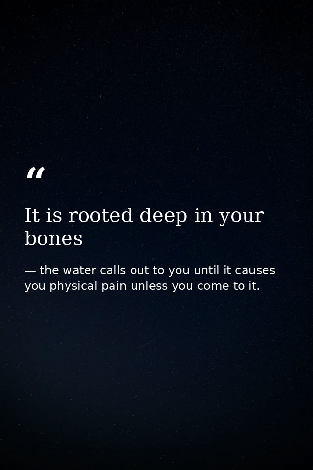 It is rooted deep in your bones — the water calls out to you until it causes you physical pain unless you come to it.