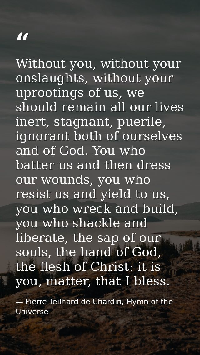 Without you, without your onslaughts, without your uprootings of us, we should remain all our lives inert, stagnant, pue — Pierre Teilhard de Chardin, Hymn of the Universe