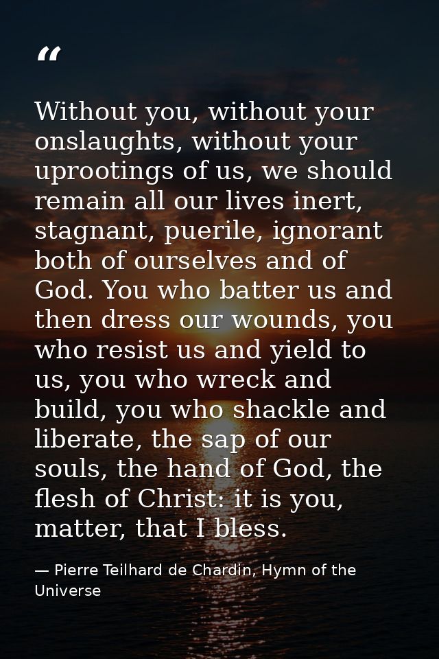 Without you, without your onslaughts, without your uprootings of us, we should remain all our lives inert, stagnant, pue — Pierre Teilhard de Chardin, Hymn of the Universe
