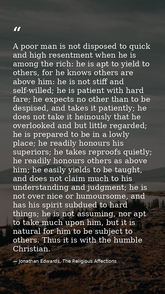 A poor man is not disposed to quick and high resentment when he is among the rich: he is apt to yield to others, for he  — Jonathan Edwards, The Religious Affections