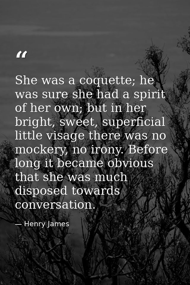 She was a coquette; he was sure she had a spirit of her own; but in her bright, sweet, superficial little visage there w — Henry James