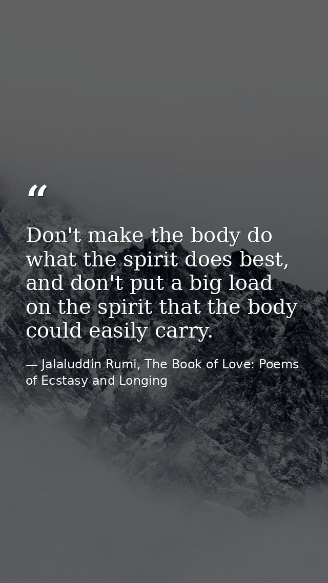 Don't make the body do what the spirit does best, and don't put a big load on the spirit that the body could easily carr — Jalaluddin Rumi, The Book of Love: Poems of Ecstasy and Longing
