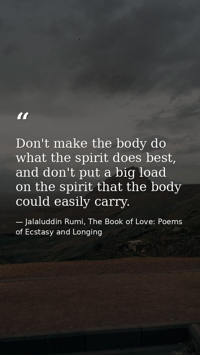 Don't make the body do what the spirit does best, and don't put a big load on the spirit that the body could easily carr — Jalaluddin Rumi, The Book of Love: Poems of Ecstasy and Longing