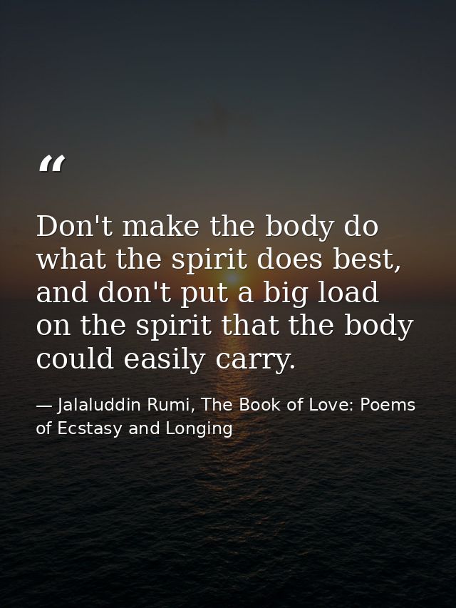 Don't make the body do what the spirit does best, and don't put a big load on the spirit that the body could easily carr — Jalaluddin Rumi, The Book of Love: Poems of Ecstasy and Longing