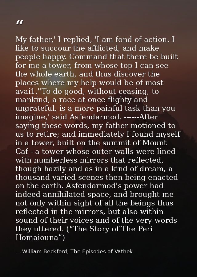 My father,' I replied, 'I am fond of action. I like to succour the afflicted, and make people happy. Command that there  — William Beckford, The Episodes of Vathek