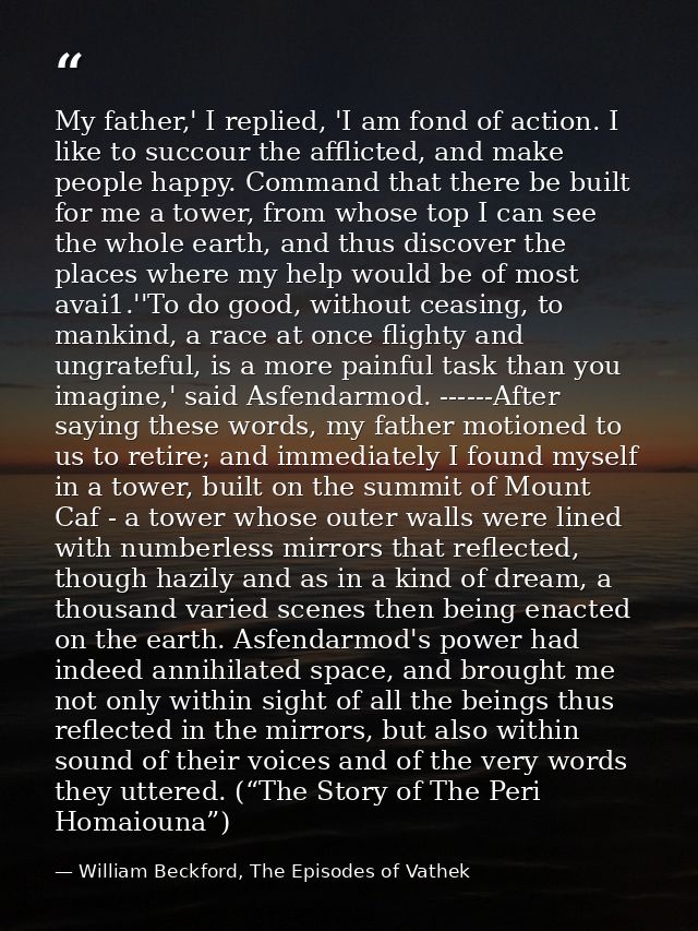 My father,' I replied, 'I am fond of action. I like to succour the afflicted, and make people happy. Command that there  — William Beckford, The Episodes of Vathek