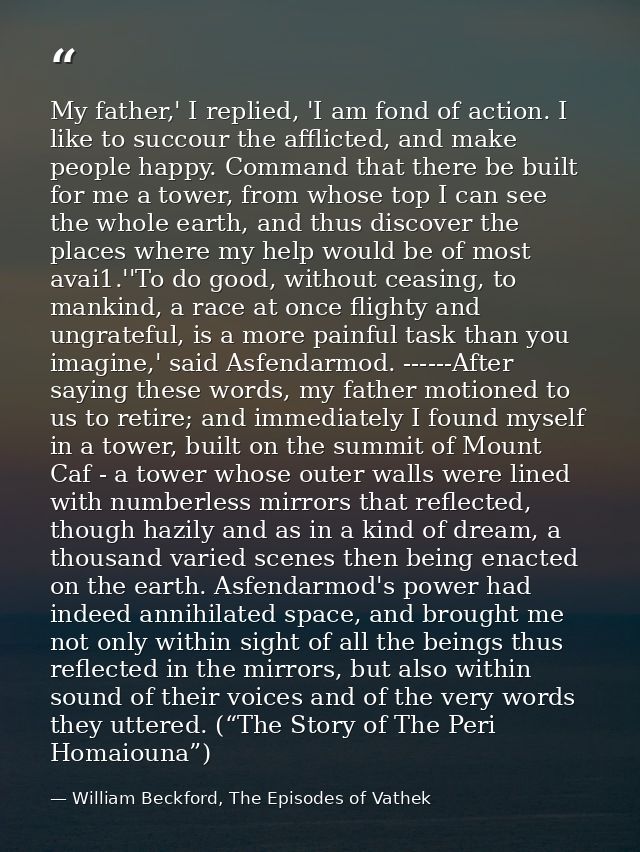 My father,' I replied, 'I am fond of action. I like to succour the afflicted, and make people happy. Command that there  — William Beckford, The Episodes of Vathek