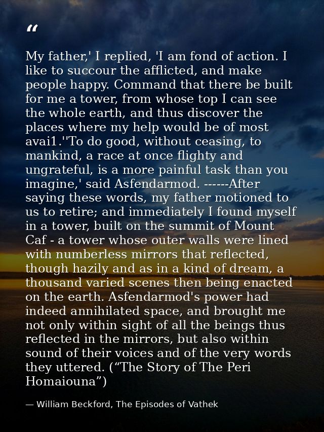 My father,' I replied, 'I am fond of action. I like to succour the afflicted, and make people happy. Command that there  — William Beckford, The Episodes of Vathek