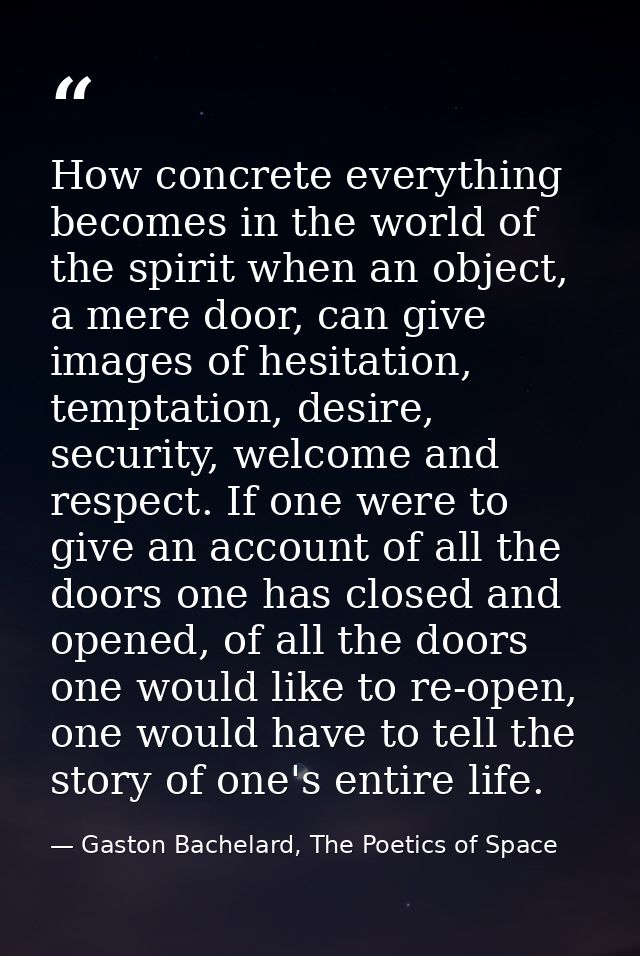 How concrete everything becomes in the world of the spirit when an object, a mere door, can give images of hesitation, t — Gaston Bachelard, The Poetics of Space