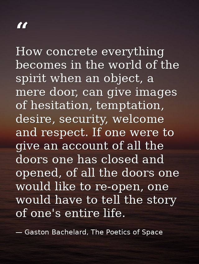 How concrete everything becomes in the world of the spirit when an object, a mere door, can give images of hesitation, t — Gaston Bachelard, The Poetics of Space