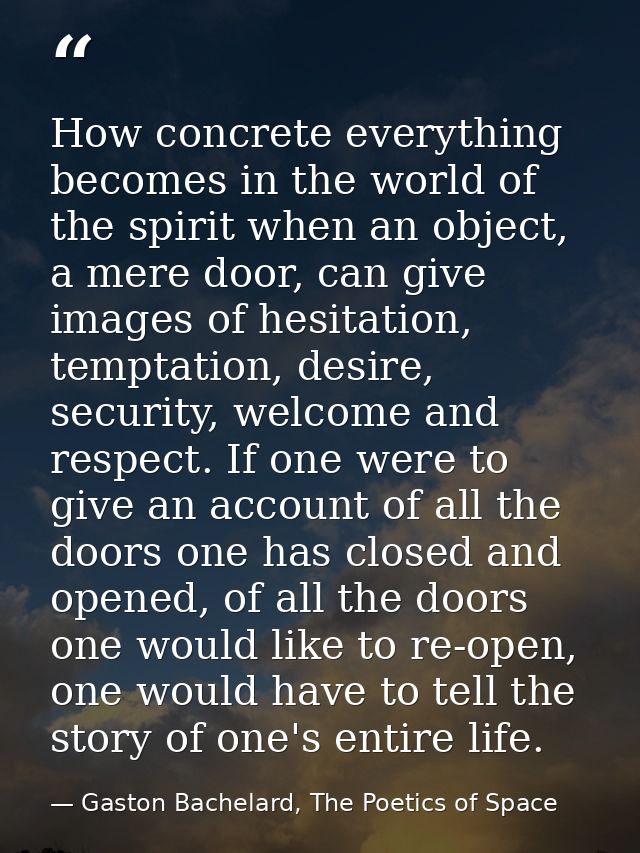 How concrete everything becomes in the world of the spirit when an object, a mere door, can give images of hesitation, t — Gaston Bachelard, The Poetics of Space
