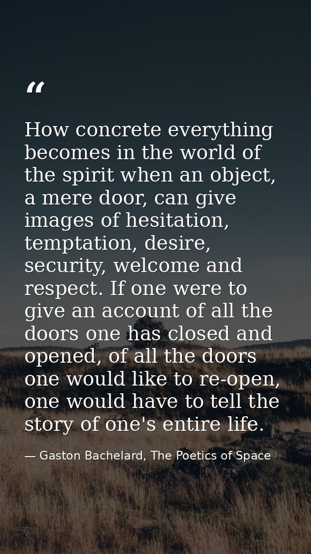 How concrete everything becomes in the world of the spirit when an object, a mere door, can give images of hesitation, t — Gaston Bachelard, The Poetics of Space