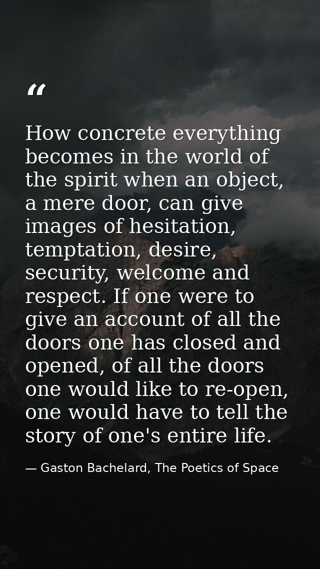How concrete everything becomes in the world of the spirit when an object, a mere door, can give images of hesitation, t — Gaston Bachelard, The Poetics of Space