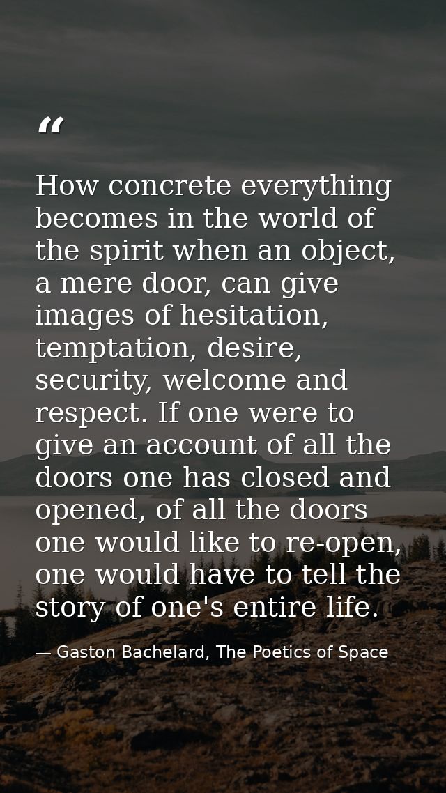 How concrete everything becomes in the world of the spirit when an object, a mere door, can give images of hesitation, t — Gaston Bachelard, The Poetics of Space