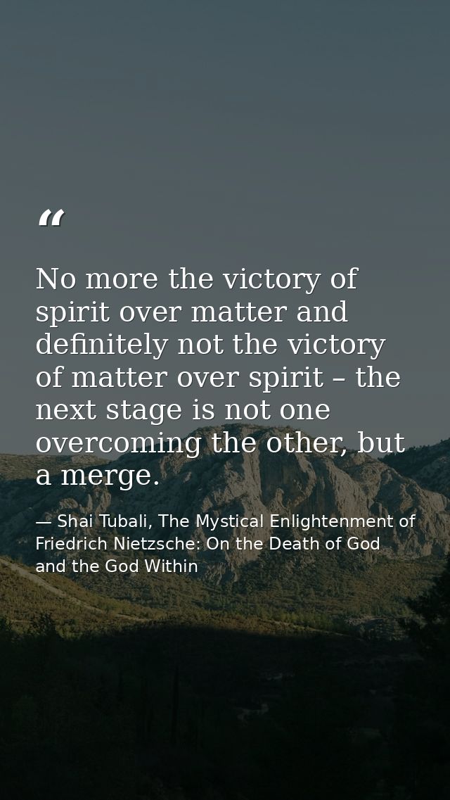No more the victory of spirit over matter and definitely not the victory of matter over spirit – the next stage is not o — Shai Tubali, The Mystical Enlightenment of Friedrich Nietzsche: On the Death of God and the God Within