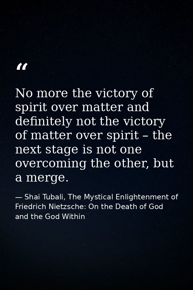 No more the victory of spirit over matter and definitely not the victory of matter over spirit – the next stage is not o — Shai Tubali, The Mystical Enlightenment of Friedrich Nietzsche: On the Death of God and the God Within