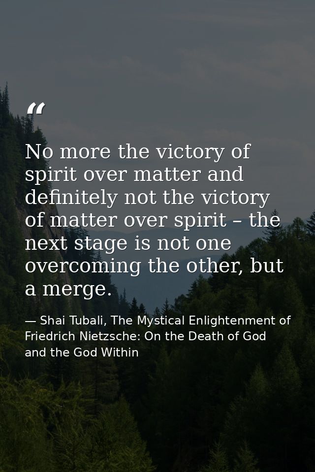 No more the victory of spirit over matter and definitely not the victory of matter over spirit – the next stage is not o — Shai Tubali, The Mystical Enlightenment of Friedrich Nietzsche: On the Death of God and the God Within