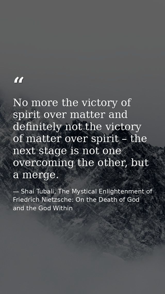 No more the victory of spirit over matter and definitely not the victory of matter over spirit – the next stage is not o — Shai Tubali, The Mystical Enlightenment of Friedrich Nietzsche: On the Death of God and the God Within