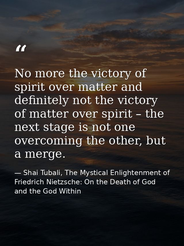 No more the victory of spirit over matter and definitely not the victory of matter over spirit – the next stage is not o — Shai Tubali, The Mystical Enlightenment of Friedrich Nietzsche: On the Death of God and the God Within