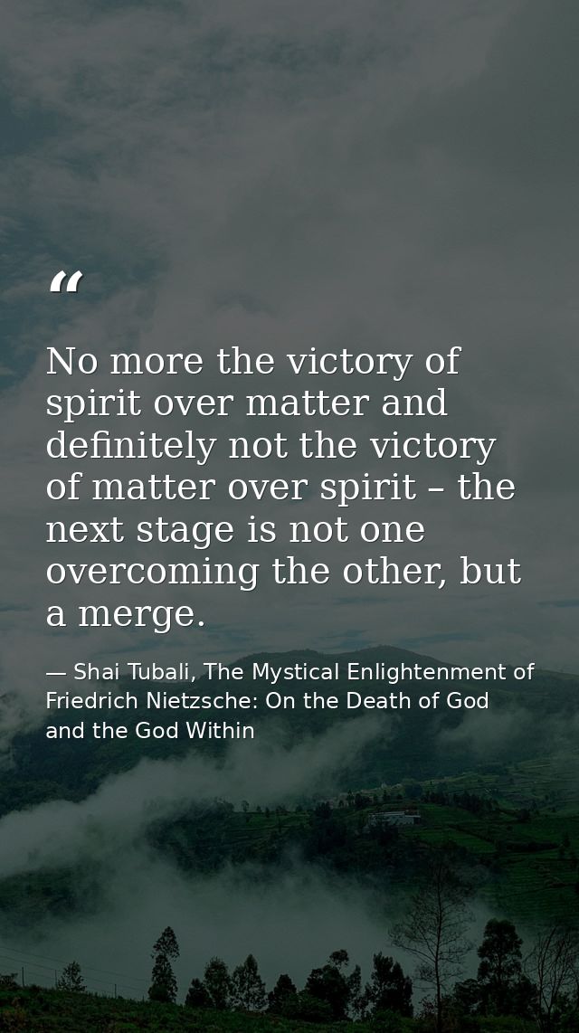 No more the victory of spirit over matter and definitely not the victory of matter over spirit – the next stage is not o — Shai Tubali, The Mystical Enlightenment of Friedrich Nietzsche: On the Death of God and the God Within