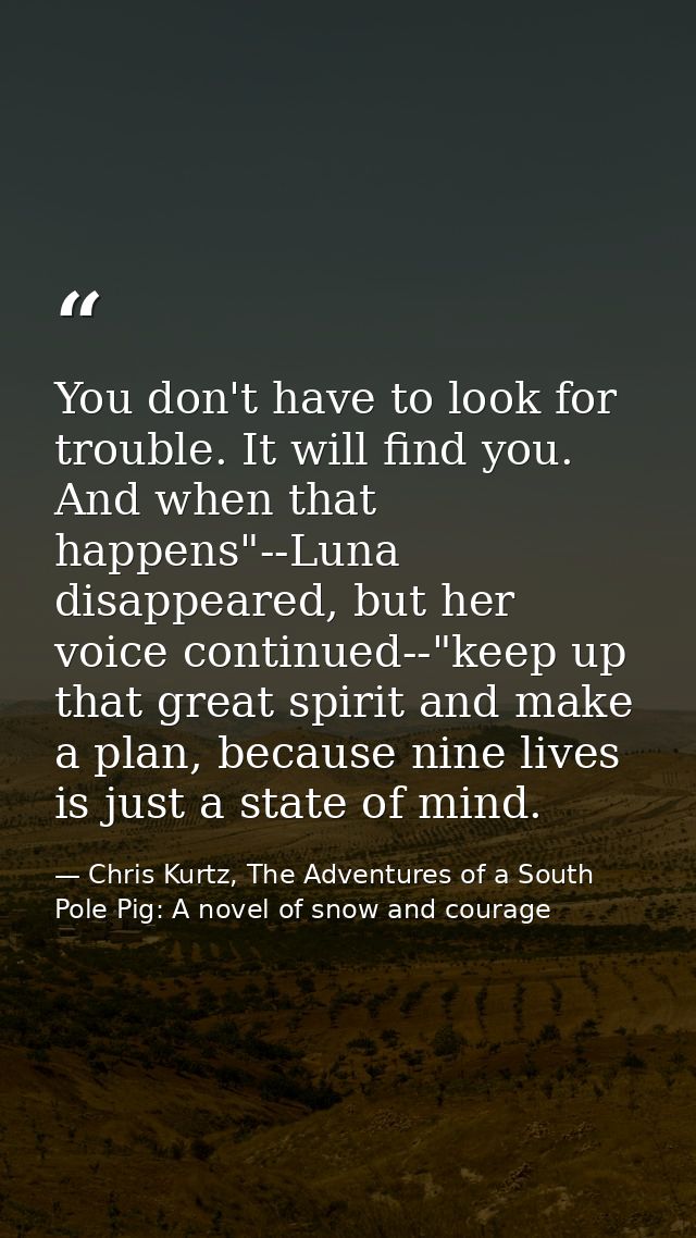 You don't have to look for trouble. It will find you. And when that happens"--Luna disappeared, but her voice continued- — Chris Kurtz, The Adventures of a South Pole Pig: A novel of snow and courage