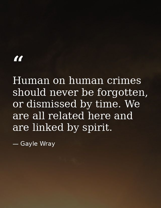 Human on human crimes should never be forgotten, or dismissed by time. We are all related here and are linked by spirit. — Gayle Wray