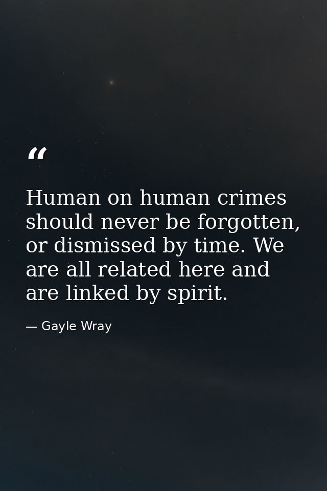 Human on human crimes should never be forgotten, or dismissed by time. We are all related here and are linked by spirit. — Gayle Wray