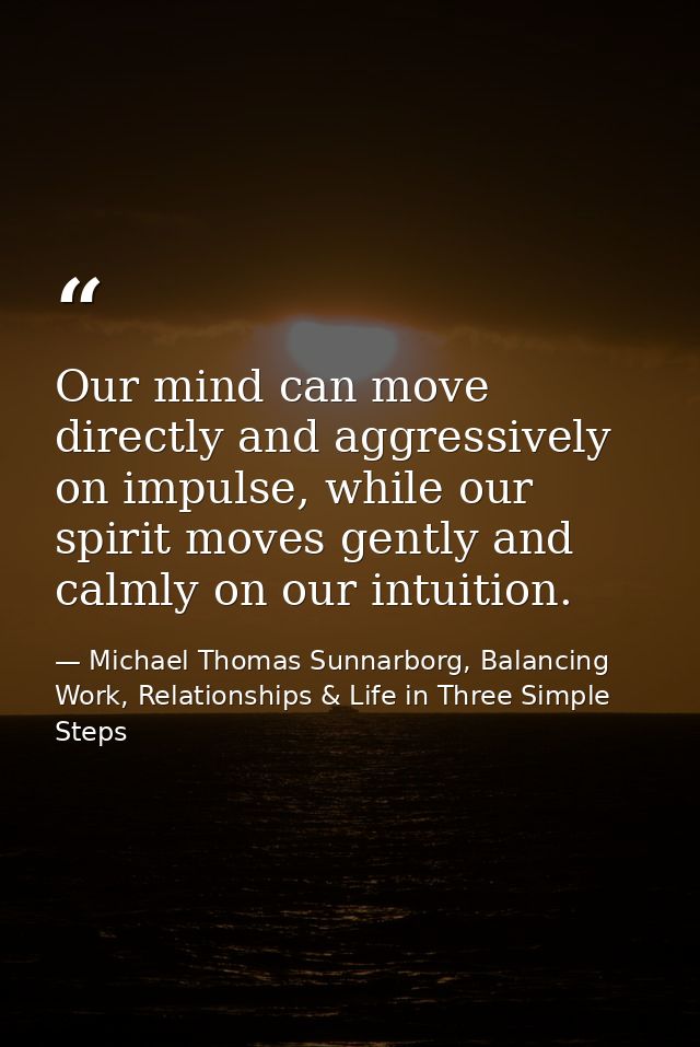 Our mind can move directly and aggressively on impulse, while our spirit moves gently and calmly on our intuition. — Michael Thomas Sunnarborg, Balancing Work, Relationships & Life in Three Simple Steps
