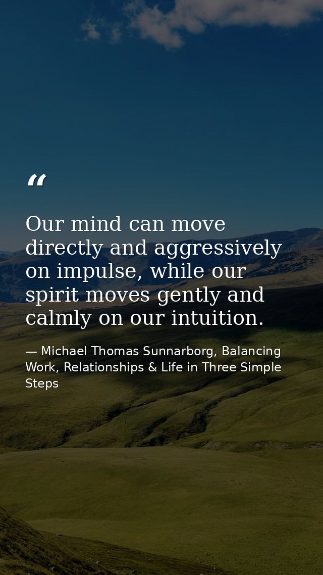 Our mind can move directly and aggressively on impulse, while our spirit moves gently and calmly on our intuition. — Michael Thomas Sunnarborg, Balancing Work, Relationships & Life in Three Simple Steps