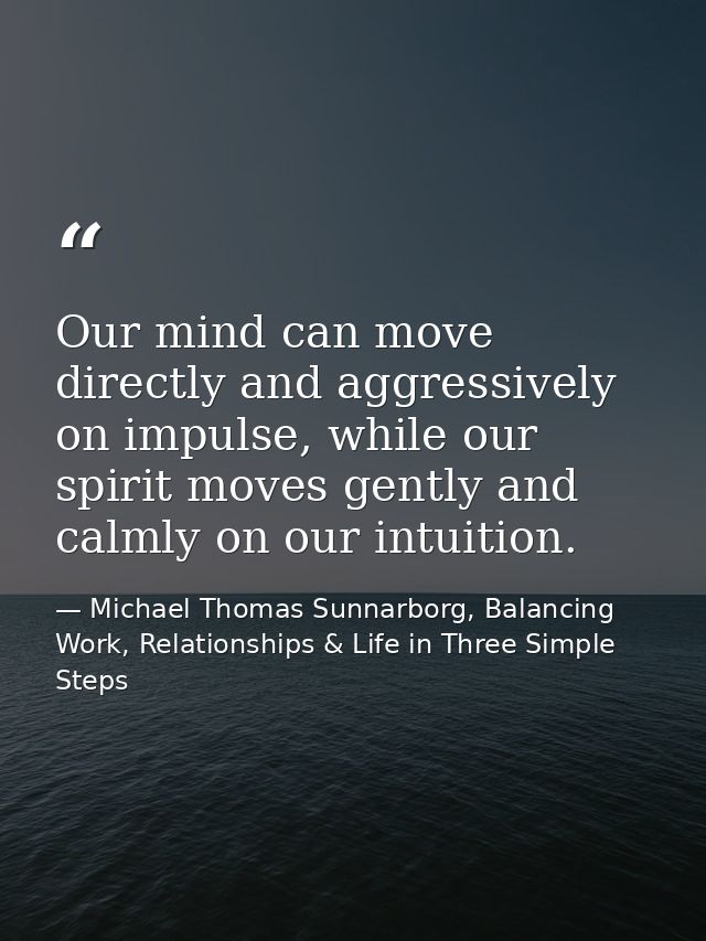 Our mind can move directly and aggressively on impulse, while our spirit moves gently and calmly on our intuition. — Michael Thomas Sunnarborg, Balancing Work, Relationships & Life in Three Simple Steps