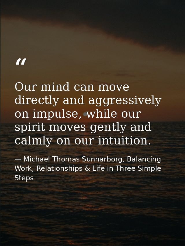 Our mind can move directly and aggressively on impulse, while our spirit moves gently and calmly on our intuition. — Michael Thomas Sunnarborg, Balancing Work, Relationships & Life in Three Simple Steps