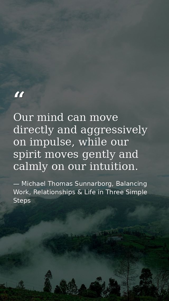 Our mind can move directly and aggressively on impulse, while our spirit moves gently and calmly on our intuition. — Michael Thomas Sunnarborg, Balancing Work, Relationships & Life in Three Simple Steps