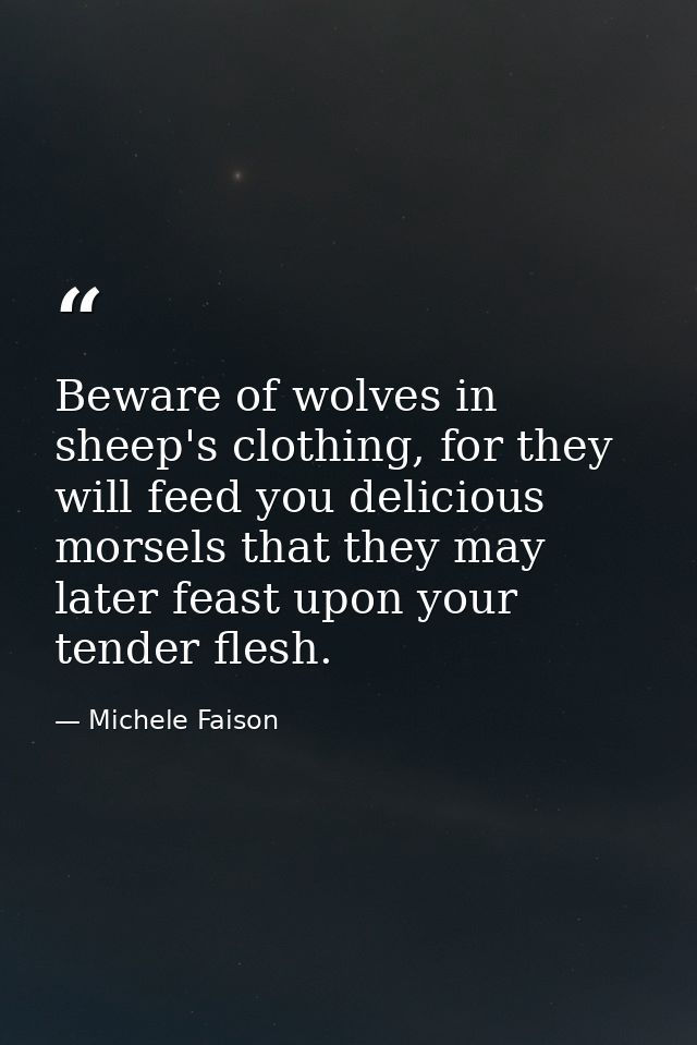 Beware of wolves in sheep's clothing, for they will feed you delicious morsels that they may later feast upon your tende — Michele Faison