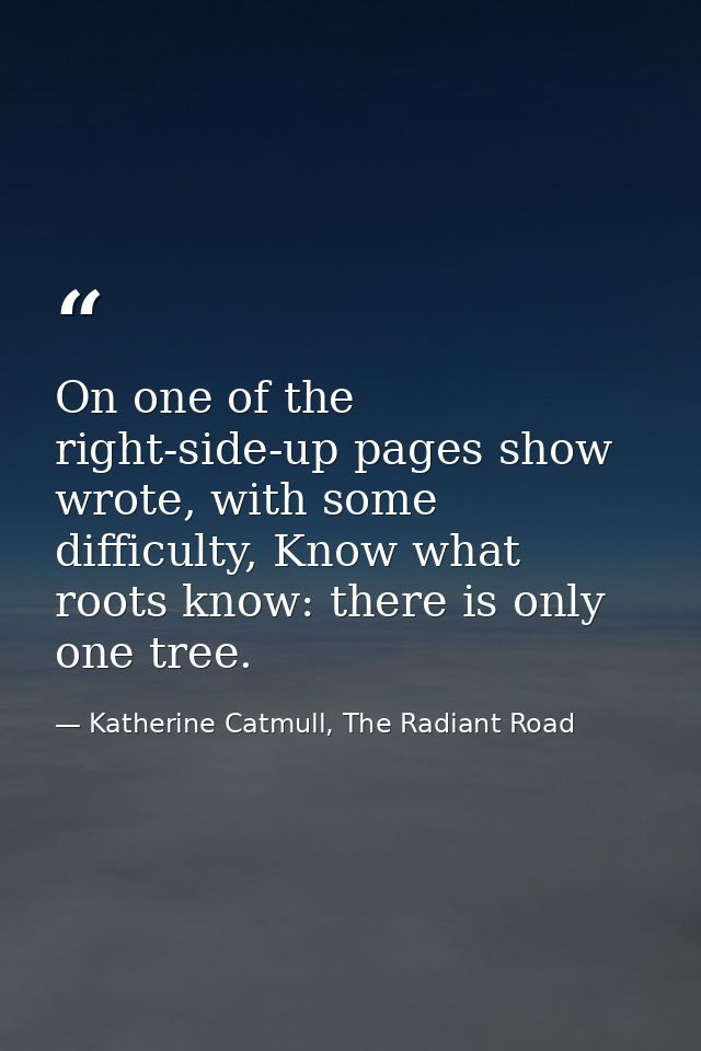 On one of the right-side-up pages show wrote, with some difficulty, Know what roots know: there is only one tree. — Katherine Catmull, The Radiant Road