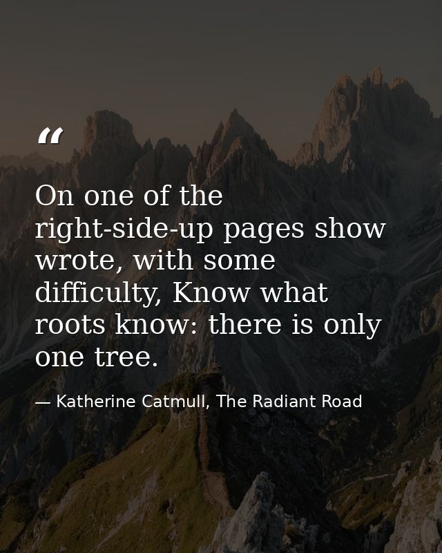 On one of the right-side-up pages show wrote, with some difficulty, Know what roots know: there is only one tree. — Katherine Catmull, The Radiant Road