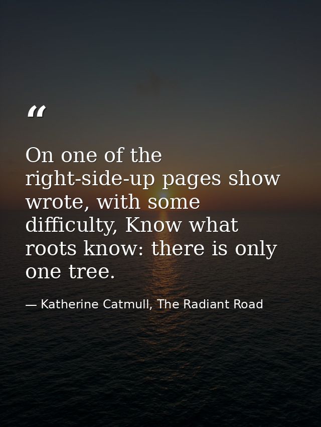 On one of the right-side-up pages show wrote, with some difficulty, Know what roots know: there is only one tree. — Katherine Catmull, The Radiant Road